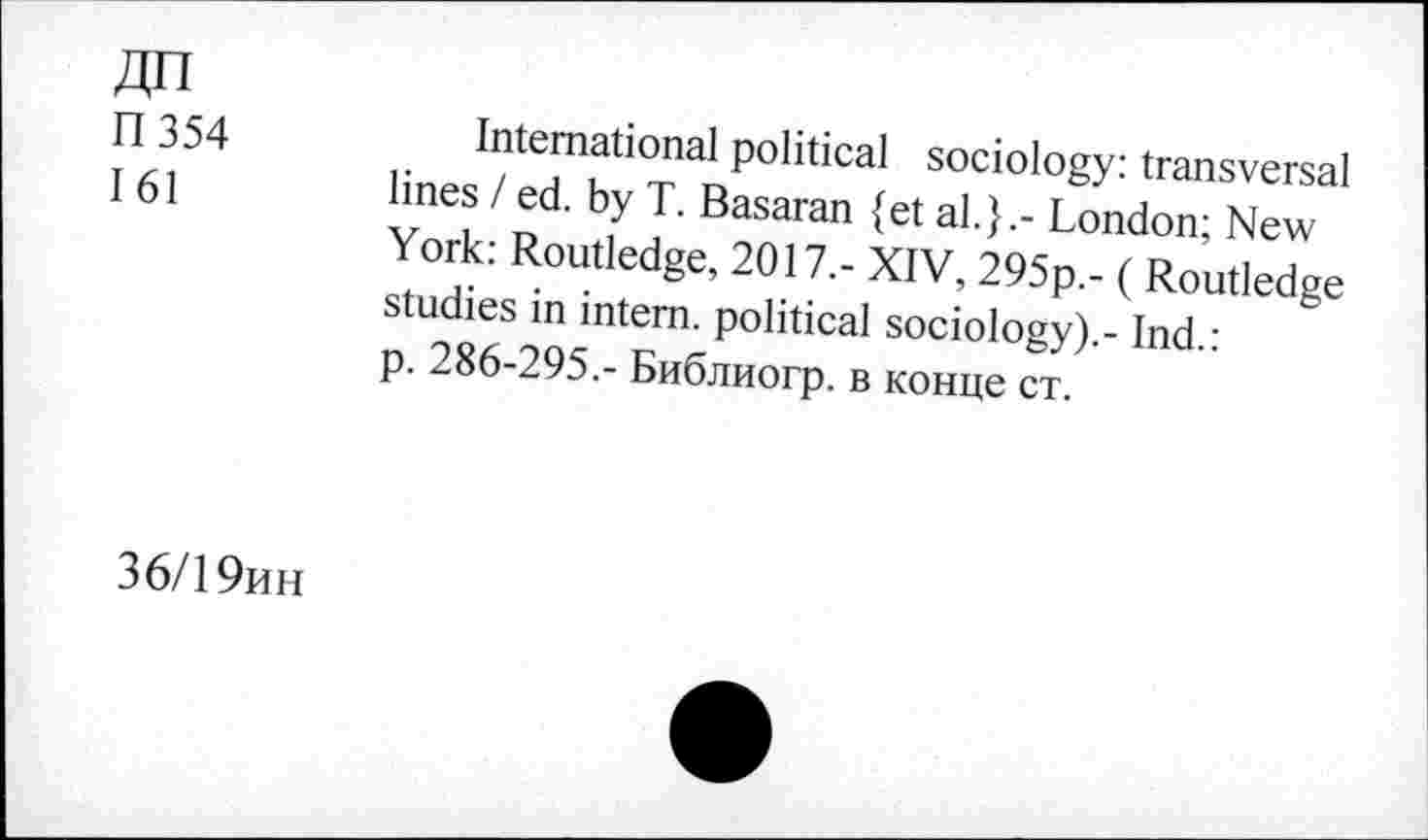 ﻿ДП
П 354 161
International political sociology: transversal lines / ed. by T. Basaran {et al.}.- London; New York: Routledge, 2017.- XIV, 295p.- ( Routledge studies in intern, political sociology).- Ind.: p. 286-295.- Библиогр. в конце ст.
36/19ин